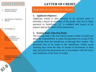 CONTENTS
1
2
3
4
5
6
1. Applicant (Opener)
Applicant which is also referred to as account party is
normally a buyer or customer of the goods, who has to make
payment to beneficiary. LC is initiated and issued at his
request and on the basis of his instructions.
2. Issuing Bank (Opening Bank)
The issuing bank is the one which creates a letter of credit and
takes the responsibility to make the payments on receipt of the
documents from the beneficiary or through their banker. The
payments has to be made to the beneficiary within seven
working days from the date of receipt of documents at their
end, provided the documents are in accordance with the terms
and conditions of the letter of credit.
PARTIES OF LETTER OF CREDITINTRODUCTION TO
EXPORT & IMPORT
IMPORTANCE OF EXPORT &
IMPORT
INCOTERMS 2010
CARGO SHIPMENT
PROCEDURES & ALLIED
DOCUMENTATIONS
TERMS OF PAYMENTS
INTRODUCTION TO
LETTER OF CREDIT & ITS
FEATURES
LETTER OF CREDIT
 