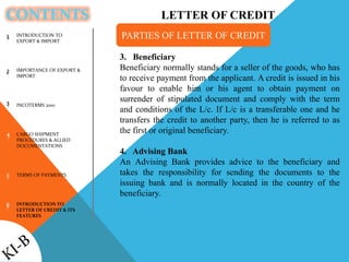 CONTENTS
1
2
3
4
5
6
3. Beneficiary
Beneficiary normally stands for a seller of the goods, who has
to receive payment from the applicant. A credit is issued in his
favour to enable him or his agent to obtain payment on
surrender of stipulated document and comply with the term
and conditions of the L/c. If L/c is a transferable one and he
transfers the credit to another party, then he is referred to as
the first or original beneficiary.
4. Advising Bank
An Advising Bank provides advice to the beneficiary and
takes the responsibility for sending the documents to the
issuing bank and is normally located in the country of the
beneficiary.
PARTIES OF LETTER OF CREDITINTRODUCTION TO
EXPORT & IMPORT
IMPORTANCE OF EXPORT &
IMPORT
INCOTERMS 2010
CARGO SHIPMENT
PROCEDURES & ALLIED
DOCUMENTATIONS
TERMS OF PAYMENTS
INTRODUCTION TO
LETTER OF CREDIT & ITS
FEATURES
LETTER OF CREDIT
 