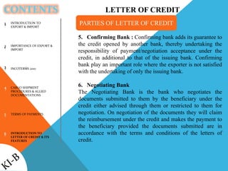 CONTENTS
1
2
3
4
5
6
5. Confirming Bank : Confirming bank adds its guarantee to
the credit opened by another bank, thereby undertaking the
responsibility of payment/negotiation acceptance under the
credit, in additional to that of the issuing bank. Confirming
bank play an important role where the exporter is not satisfied
with the undertaking of only the issuing bank.
6. Negotiating Bank
The Negotiating Bank is the bank who negotiates the
documents submitted to them by the beneficiary under the
credit either advised through them or restricted to them for
negotiation. On negotiation of the documents they will claim
the reimbursement under the credit and makes the payment to
the beneficiary provided the documents submitted are in
accordance with the terms and conditions of the letters of
credit.
PARTIES OF LETTER OF CREDITINTRODUCTION TO
EXPORT & IMPORT
IMPORTANCE OF EXPORT &
IMPORT
INCOTERMS 2010
CARGO SHIPMENT
PROCEDURES & ALLIED
DOCUMENTATIONS
TERMS OF PAYMENTS
INTRODUCTION TO
LETTER OF CREDIT & ITS
FEATURES
LETTER OF CREDIT
 