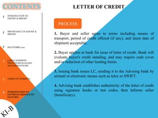 CONTENTS
INTRODUCTION TO
EXPORT & IMPORT
IMPORTANCE OF EXPORT &
IMPORT
INCOTERMS 2010
CARGO SHIPMENT
PROCEDURES & ALLIED
DOCUMENTATIONS
TERMS OF PAYMENTS
INTRODUCTION TO
LETTER OF CREDIT & ITS
FEATURES
1
2
3
4
5
6
LETTER OF CREDIT
1. Buyer and seller agree to terms including means of
transport, period of credit offered (if any), and latest date of
shipment acceptable.
2. Buyer applies to bank for issue of letter of credit. Bank will
evaluate buyer's credit standing, and may require cash cover
and/or reduction of other lending limits.
3. Issuing bank issues LC, sending it to the Advising bank by
airmail or electronic means such as telex or SWIFT.
4. Advising bank establishes authenticity of the letter of credit
using signature books or test codes, then informs seller
(beneficiary).
PROCESS
 