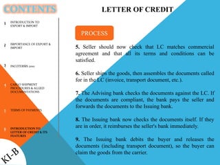 CONTENTS
INTRODUCTION TO
EXPORT & IMPORT
IMPORTANCE OF EXPORT &
IMPORT
INCOTERMS 2010
CARGO SHIPMENT
PROCEDURES & ALLIED
DOCUMENTATIONS
TERMS OF PAYMENTS
INTRODUCTION TO
LETTER OF CREDIT & ITS
FEATURES
1
2
3
4
5
6
LETTER OF CREDIT
5. Seller should now check that LC matches commercial
agreement and that all its terms and conditions can be
satisfied.
6. Seller ships the goods, then assembles the documents called
for in the LC (invoice, transport document, etc.).
7. The Advising bank checks the documents against the LC. If
the documents are compliant, the bank pays the seller and
forwards the documents to the Issuing bank.
8. The Issuing bank now checks the documents itself. If they
are in order, it reimburses the seller's bank immediately.
9. The Issuing bank debits the buyer and releases the
documents (including transport document), so the buyer can
claim the goods from the carrier.
PROCESS
 