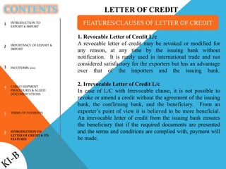 CONTENTS
1
2
3
4
5
6
1. Revocable Letter of Credit L/c
A revocable letter of credit may be revoked or modified for
any reason, at any time by the issuing bank without
notification. It is rarely used in international trade and not
considered satisfactory for the exporters but has an advantage
over that of the importers and the issuing bank.
2. Irrevocable Letter of Credit L/c
In case of L/C with Irrevocable clause, it is not possible to
revoke or amend a credit without the agreement of the issuing
bank, the confirming bank, and the beneficiary. From an
exporter’s point of view it is believed to be more beneficial.
An irrevocable letter of credit from the issuing bank ensures
the beneficiary that if the required documents are presented
and the terms and conditions are complied with, payment will
be made.
FEATURES/CLAUSES OF LETTER OF CREDITINTRODUCTION TO
EXPORT & IMPORT
IMPORTANCE OF EXPORT &
IMPORT
INCOTERMS 2010
CARGO SHIPMENT
PROCEDURES & ALLIED
DOCUMENTATIONS
TERMS OF PAYMENTS
INTRODUCTION TO
LETTER OF CREDIT & ITS
FEATURES
LETTER OF CREDIT
 