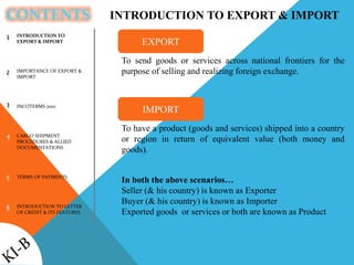 CONTENTS
INTRODUCTION TO
EXPORT & IMPORT
IMPORTANCE OF EXPORT &
IMPORT
INCOTERMS 2010
CARGO SHIPMENT
PROCEDURES & ALLIED
DOCUMENTATIONS
TERMS OF PAYMENTS
INTRODUCTION TO LETTER
OF CREDIT & ITS FEATURES
1
2
3
4
5
6
INTRODUCTION TO EXPORT & IMPORT
To send goods or services across national frontiers for the
purpose of selling and realizing foreign exchange.
EXPORT
To have a product (goods and services) shipped into a country
or region in return of equivalent value (both money and
goods).
IMPORT
In both the above scenarios…
Seller (& his country) is known as Exporter
Buyer (& his country) is known as Importer
Exported goods or services or both are known as Product
 