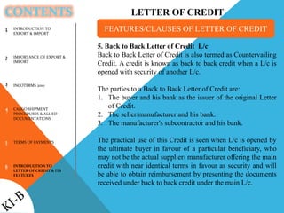 CONTENTS
1
2
3
4
5
6
5. Back to Back Letter of Credit L/c
Back to Back Letter of Credit is also termed as Countervailing
Credit. A credit is known as back to back credit when a L/c is
opened with security of another L/c.
The parties to a Back to Back Letter of Credit are:
1. The buyer and his bank as the issuer of the original Letter
of Credit.
2. The seller/manufacturer and his bank.
3. The manufacturer's subcontractor and his bank.
The practical use of this Credit is seen when L/c is opened by
the ultimate buyer in favour of a particular beneficiary, who
may not be the actual supplier/ manufacturer offering the main
credit with near identical terms in favour as security and will
be able to obtain reimbursement by presenting the documents
received under back to back credit under the main L/c.
FEATURES/CLAUSES OF LETTER OF CREDITINTRODUCTION TO
EXPORT & IMPORT
IMPORTANCE OF EXPORT &
IMPORT
INCOTERMS 2010
CARGO SHIPMENT
PROCEDURES & ALLIED
DOCUMENTATIONS
TERMS OF PAYMENTS
INTRODUCTION TO
LETTER OF CREDIT & ITS
FEATURES
LETTER OF CREDIT
 