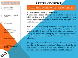 CONTENTS
1
2
3
4
5
6
6. Transferable Letter of Credit L/c
A transferable documentary credit is a type of credit under
which the first beneficiary which is usually a middleman may
request the nominated bank to transfer credit in whole or in
part to the second beneficiary.
The L/c does state clearly mentions the margins of the first
beneficiary and unless it is specified the L/c cannot be treated
as transferable. It can only be used when the company is
selling the product of a third party and the proper care has to
be taken about the exit policy for the money transactions that
take place.
This type of L/c is used in the companies that act as a middle
man during the transaction but don’t have large limit. In the
transferable L/c there is a right to substitute the invoice and
the whole value can be transferred to a second beneficiary.
FEATURES/CLAUSES OF LETTER OF CREDITINTRODUCTION TO
EXPORT & IMPORT
IMPORTANCE OF EXPORT &
IMPORT
INCOTERMS 2010
CARGO SHIPMENT
PROCEDURES & ALLIED
DOCUMENTATIONS
TERMS OF PAYMENTS
INTRODUCTION TO
LETTER OF CREDIT & ITS
FEATURES
LETTER OF CREDIT
 