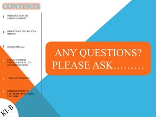 CONTENTS
1
2
3
4
5
6
ANY QUESTIONS?
PLEASE ASK………
INTRODUCTION TO
EXPORT & IMPORT
IMPORTANCE OF EXPORT &
IMPORT
INCOTERMS 2010
CARGO SHIPMENT
PROCEDURES & ALLIED
DOCUMENTATIONS
TERMS OF PAYMENTS
INTRODUCTION TO
LETTER OF CREDIT & ITS
FEATURES
 