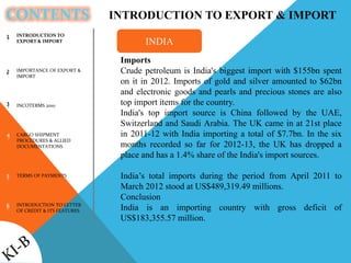 CONTENTS
INTRODUCTION TO
EXPORT & IMPORT
IMPORTANCE OF EXPORT &
IMPORT
INCOTERMS 2010
CARGO SHIPMENT
PROCEDURES & ALLIED
DOCUMENTATIONS
TERMS OF PAYMENTS
INTRODUCTION TO LETTER
OF CREDIT & ITS FEATURES
1
2
3
4
5
6
INTRODUCTION TO EXPORT & IMPORT
Imports
Crude petroleum is India's biggest import with $155bn spent
on it in 2012. Imports of gold and silver amounted to $62bn
and electronic goods and pearls and precious stones are also
top import items for the country.
India's top import source is China followed by the UAE,
Switzerland and Saudi Arabia. The UK came in at 21st place
in 2011-12 with India importing a total of $7.7bn. In the six
months recorded so far for 2012-13, the UK has dropped a
place and has a 1.4% share of the India's import sources.
India’s total imports during the period from April 2011 to
March 2012 stood at US$489,319.49 millions.
Conclusion
India is an importing country with gross deficit of
US$183,355.57 million.
INDIA
 