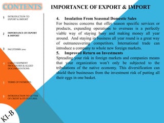 CONTENTS
INTRODUCTION TO
EXPORT & IMPORT
IMPORTANCE OF EXPORT
& IMPORT
INCOTERMS 2010
CARGO SHIPMENT
PROCEDURES & ALLIED
DOCUMENTATIONS
TERMS OF PAYMENTS
INTRODUCTION TO LETTER
OF CREDIT & ITS FEATURES
1
2
3
4
5
6
IMPORTANCE OF EXPORT & IMPORT
4. Insulation From Seasonal Domestic Sales
For business concerns that offer season specific services or
products, expanding operations to overseas is a perfectly
viable way of staying busy and making money all year
around. And staying in business all year round is a great way
of outmaneuvering competitors. International trade can
introduce a company to whole new foreign markets.
5. Improved Return on Investments
Spreading your risk in foreign markets and companies means
that your organization won’t only be subjected to the
tribulations of the native economy. This diversification can
shield their businesses from the investment risk of putting all
their eggs in one basket.
 