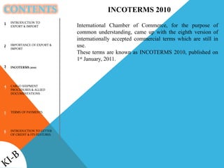 CONTENTS
INTRODUCTION TO
EXPORT & IMPORT
IMPORTANCE OF EXPORT &
IMPORT
INCOTERMS 2010
CARGO SHIPMENT
PROCEDURES & ALLIED
DOCUMENTATIONS
TERMS OF PAYMENTS
INTRODUCTION TO LETTER
OF CREDIT & ITS FEATURES
1
2
3
4
5
6
INCOTERMS 2010
International Chamber of Commerce, for the purpose of
common understanding, came up with the eighth version of
internationally accepted commercial terms which are still in
use.
These terms are known as INCOTERMS 2010, published on
1st January, 2011.
 