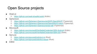 ● Walt.id
○ https://github.com/walt-id/waltid-ssikit (Kotlin)
● Sphereon
○ https://github.com/Sphereon-Opensource/SIOP-OpenID4VP (Typescript)
○ https://github.com/Sphereon-Opensource/OpenID4VCI-client (Typescript)
○ https://github.com/Sphereon-Opensource/ssi-sdk (Typescript)
● Microsoft
○ https://github.com/microsoft/VerifiableCredential-SDK-Android (Kotlin)
○ https://github.com/microsoft/VerifiableCredential-SDK-iOS (Swift)
● Spruce
○ https://github.com/spruceid/oidc4vci-rs (Rust)
○ https://github.com/spruceid/oidc4vci-issuer (Rust)
● EBSI
Open Source projects
 