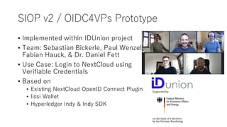 SIOP v2 / OIDC4VPs Prototype
• Implemented within IDUnion project
• Team: Sebastian Bickerle, Paul Wenzel,
Fabian Hauck, & Dr. Daniel Fett
• Use Case: Login to NextCloud using
Verifiable Credentials
• Based on
• Existing NextCloud OpenID Connect Plugin
• lissi Wallet
• Hyperledger Indy & Indy SDK
 