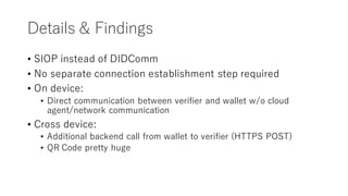 Details & Findings
• SIOP instead of DIDComm
• No separate connection establishment step required
• On device:
• Direct communication between verifier and wallet w/o cloud
agent/network communication
• Cross device:
• Additional backend call from wallet to verifier (HTTPS POST)
• QR Code pretty huge
 