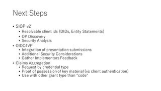Next Steps
• SIOP v2
• Resolvable client ids (DIDs, Entity Statements)
• OP Discovery
• Security Analysis
• OIDC4VP
• Integration of presentation submissions
• Additional Security Considerations
• Gather Implementors Feedback
• Claims Aggregation
• Request by credential type
• Proof of possession of key material (vs client authentication)
• Use with other grant type than "code"
 