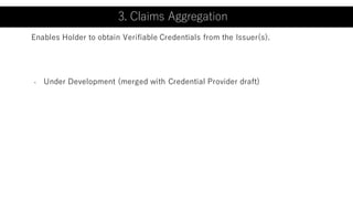 3. Claims Aggregation
- Under Development (merged with Credential Provider draft)
Enables Holder to obtain Verifiable Credentials from the Issuer(s).
3. Claims Aggregation
 