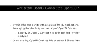 - Provide the community with a solution for SSI applications
leveraging the simplicity and security of OpenID Connect
- Security of OpenID Connect has been test and formally
analysed
- Allow existing OpenID Connect RPs to access SSI credential
Why extend OpenID Connect to support SSI?
 