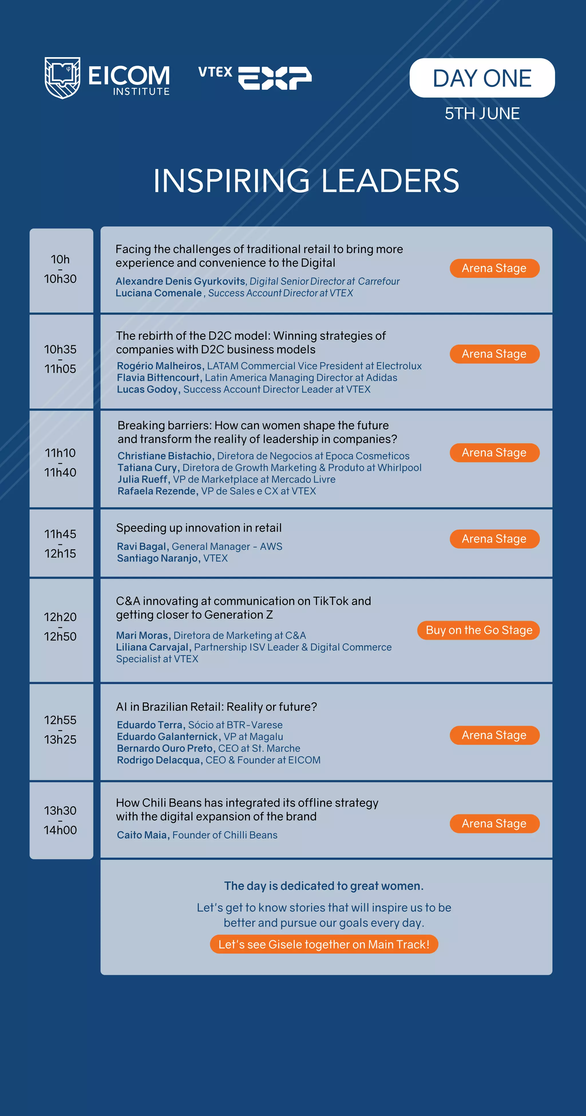 INSPIRING LEADERS
Facing the challenges of traditional retail to bring more
experience and convenience to the Digital
Alexandre Denis Gyurkovits, Digital Senior Director at Carrefour
Luciana Comenale , Success Account Director at VTEX
Rogério Malheiros, LATAM Commercial Vice President at Electrolux
Flavia Bittencourt, Latin America Managing Director at Adidas
Lucas Godoy, Success Account Director Leader at VTEX
10h
-
10h30
10h35
-
11h05
11h10
-
11h40
11h45
-
12h15
12h20
-
12h50
12h55
-
13h25
13h30
-
14h00
The rebirth of the D2C model: Winning strategies of
companies with D2C business models
DAY ONE
5TH JUNE
Arena Stage
Arena Stage
Arena Stage
Ravi Bagal, General Manager - AWS
Santiago Naranjo, VTEX
Speeding up innovation in retail
Arena Stage
Mari Moras, Diretora de Marketing at C&A
Liliana Carvajal, Partnership ISV Leader & Digital Commerce
Specialist at VTEX
C&A innovating at communication on TikTok and
getting closer to Generation Z
Buy on the Go Stage
Eduardo Terra, Sócio at BTR-Varese
Eduardo Galanternick, VP at Magalu
Bernardo Ouro Preto, CEO at St. Marche
Rodrigo Delacqua, CEO & Founder at EICOM
AI in Brazilian Retail: Reality or future?
Caito Maia, Founder of Chilli Beans
How Chili Beans has integrated its offline strategy
with the digital expansion of the brand
Arena Stage
Arena Stage
The day is dedicated to great women.
Let's get to know stories that will inspire us to be
better and pursue our goals every day.
Let's see Gisele together on Main Track!
Breaking barriers: How can women shape the future
and transform the reality of leadership in companies?
Christiane Bistachio, Diretora de Negocios at Epoca Cosmeticos
Tatiana Cury, Diretora de Growth Marketing & Produto at Whirlpool
Julia Rueff, VP de Marketplace at Mercado Livre
Rafaela Rezende, VP de Sales e CX at VTEX
 