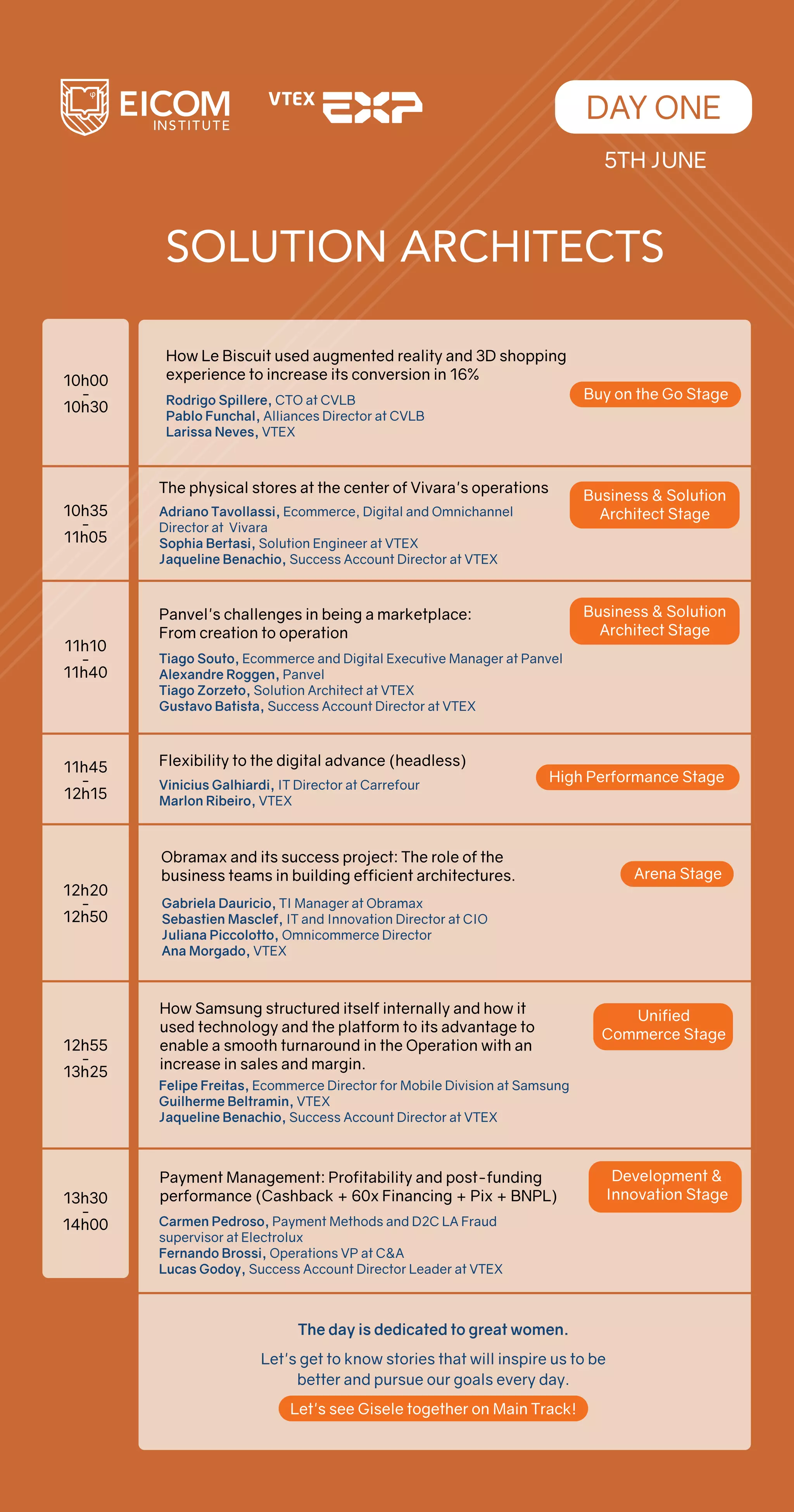 SOLUTION ARCHITECTS
DAY ONE
The physical stores at the center of Vivara's operations
Adriano Tavollassi, Ecommerce, Digital and Omnichannel
Director at Vivara
Sophia Bertasi, Solution Engineer at VTEX
Jaqueline Benachio, Success Account Director at VTEX
Panvel's challenges in being a marketplace:
From creation to operation
Tiago Souto, Ecommerce and Digital Executive Manager at Panvel
Alexandre Roggen, Panvel
Tiago Zorzeto, Solution Architect at VTEX
Gustavo Batista, Success Account Director at VTEX
Flexibility to the digital advance (headless)
Vinicius Galhiardi, IT Director at Carrefour
Marlon Ribeiro, VTEX
10h35
-
11h05
11h10
-
11h40
11h45
-
12h15
12h20
-
12h50
12h55
-
13h25
13h30
-
14h00
Gabriela Dauricio, TI Manager at Obramax
Sebastien Masclef, IT and Innovation Director at CIO
Juliana Piccolotto, Omnicommerce Director
Ana Morgado, VTEX
Obramax and its success project: The role of the
business teams in building efficient architectures. Arena Stage
Felipe Freitas, Ecommerce Director for Mobile Division at Samsung
Guilherme Beltramin, VTEX
Jaqueline Benachio, Success Account Director at VTEX
How Samsung structured itself internally and how it
used technology and the platform to its advantage to
enable a smooth turnaround in the Operation with an
increase in sales and margin.
Carmen Pedroso, Payment Methods and D2C LA Fraud
supervisor at Electrolux
Fernando Brossi, Operations VP at C&A
Lucas Godoy, Success Account Director Leader at VTEX
Payment Management: Profitability and post-funding
performance (Cashback + 60x Financing + Pix + BNPL)
10h00
-
10h30
Business & Solution
Architect Stage
Business & Solution
Architect Stage
High Performance Stage
The day is dedicated to great women.
Let's get to know stories that will inspire us to be
better and pursue our goals every day.
Let's see Gisele together on Main Track!
5TH JUNE
Unified
Commerce Stage
Development &
Innovation Stage
How Le Biscuit used augmented reality and 3D shopping
experience to increase its conversion in 16%
Rodrigo Spillere, CTO at CVLB
Pablo Funchal, Alliances Director at CVLB
Larissa Neves, VTEX
Buy on the Go Stage
 