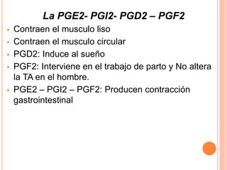 La PGE2- PGI2- PGD2 – PGF2 
 Contraen el musculo liso 
 Contraen el musculo circular 
 PGD2: Induce al sueño 
 PGF2: Interviene en el trabajo de parto y No altera 
la TA en el hombre. 
 PGE2 – PGI2 – PGF2: Producen contracción 
gastrointestinal 
 