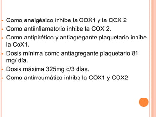  Como analgésico inhibe la COX1 y la COX 2 
 Como antiinflamatorio inhibe la COX 2. 
 Como antipirético y antiagregante plaquetario inhibe 
la CoX1. 
 Dosis mínima como antiagregante plaquetario 81 
mg/ día. 
 Dosis máxima 325mg c/3 días. 
 Como antirreumático inhibe la COX1 y COX2 
 