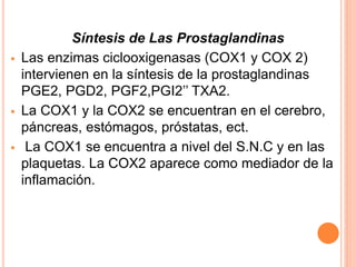 Síntesis de Las Prostaglandinas 
 Las enzimas ciclooxigenasas (COX1 y COX 2) 
intervienen en la síntesis de la prostaglandinas 
PGE2, PGD2, PGF2,PGI2’’ TXA2. 
 La COX1 y la COX2 se encuentran en el cerebro, 
páncreas, estómagos, próstatas, ect. 
 La COX1 se encuentra a nivel del S.N.C y en las 
plaquetas. La COX2 aparece como mediador de la 
inflamación. 
 