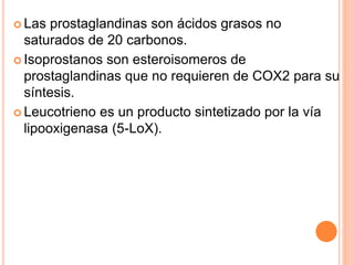  Las prostaglandinas son ácidos grasos no 
saturados de 20 carbonos. 
 Isoprostanos son esteroisomeros de 
prostaglandinas que no requieren de COX2 para su 
síntesis. 
 Leucotrieno es un producto sintetizado por la vía 
lipooxigenasa (5-LoX). 
 