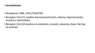 • Leucotrienos:
• Receptores LTB4, LTC4,LTD4/LTE4
• Receptor Cist-LT1 median broncoconstricción, edema, hipersecreción
mucosa y quimiotaxis
• Receptor Cist-Lt2 localiza en endotelio, corazón, placenta, bazo. No hay
en pulmón
 