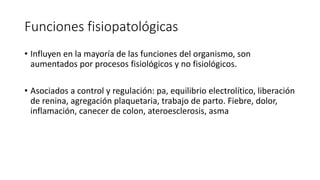 Funciones fisiopatológicas
• Influyen en la mayoría de las funciones del organismo, son
aumentados por procesos fisiológicos y no fisiológicos.
• Asociados a control y regulación: pa, equilibrio electrolítico, liberación
de renina, agregación plaquetaria, trabajo de parto. Fiebre, dolor,
inflamación, canecer de colon, ateroesclerosis, asma
 