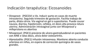 Indicación terapéutica: Eicosanoides
• Dinoprost: (PGE2)Vi o Vo. Inducir parto en casos de muerte
intrauterina. Segundo trimestre de gestación. Facilita trabajo de
parto, dilata cérvix. Vía vaginal en gel o supositorios. Puede causar
nausea, diarrea, hipotensión, cefalea, en dosis alta provoca rotura
uterina. Administración intravaginal junto con Misoprosol y
mifepristona es abortiva
• Misoprosol: (PGE1) previene de ulcera gastroduodenal en pacientes
con AINE e latas dosis, alivia dolor osteoartritis.
• Alprostadilo: (PGE1) infusión intravenosa. Mantiene abierto conducto
arterioso en niños, en espera de corrección quirúrgica de vasos
grandes.
 