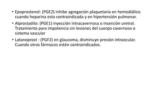 • Epoprostenol: (PGE2) Inhibe agregación plaquetaria en hemodiálisis
cuando heparina esta contraindicada y en hipertensión pulmonar.
• Alprostadilo: (PGE1) inyección intracavernosa o inserción uretral.
Tratamiento para impotencia sin lesiones del cuerpo cavernoso o
sistema vascular
• Latanoprost : (PGF2) en glaucoma, disminuye presión intraocular.
Cuando otros fármacos estén contraindicados.
 