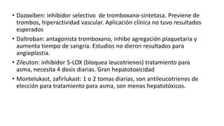 • Dazoxiben: inhibidor selectivo de tromboxano-sintetasa. Previene de
trombos, hiperactividad vascular. Aplicación clínica no tuvo resultados
esperados
• Daltroban: antagonista tromboxano, inhibe agregación plaquetaria y
aumenta tiempo de sangría. Estudios no dieron resultados para
angioplastia.
• Zileuton: inhibidor 5-LOX (bloquea leucotrienos) tratamiento para
asma, necesita 4 dosis diarias. Gran hepatotoxicidad
• Montelukast, zafirlukast: 1 o 2 tomas diarias, son antileucotrienos de
elección para tratamiento para asma, son menos hepatotóxicos.
 