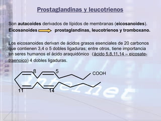 Prostaglandinas y leucotrienos
Son autacoides derivados de lípidos de membranas (eicosanoides).
Eicosanoides prostaglandinas, leucotrienos y tromboxano.
Los eicosanoides derivan de ácidos grasos esenciales de 20 carbonos
que contienen 3,4 o 5 dobles ligaduras; entre otros, tiene importancia
en seres humanos el ácido araquidónico (ácido 5,8,11,14 – eicosate-
traenoico) 4 dobles ligaduras.
COOH8 5
11 14
 