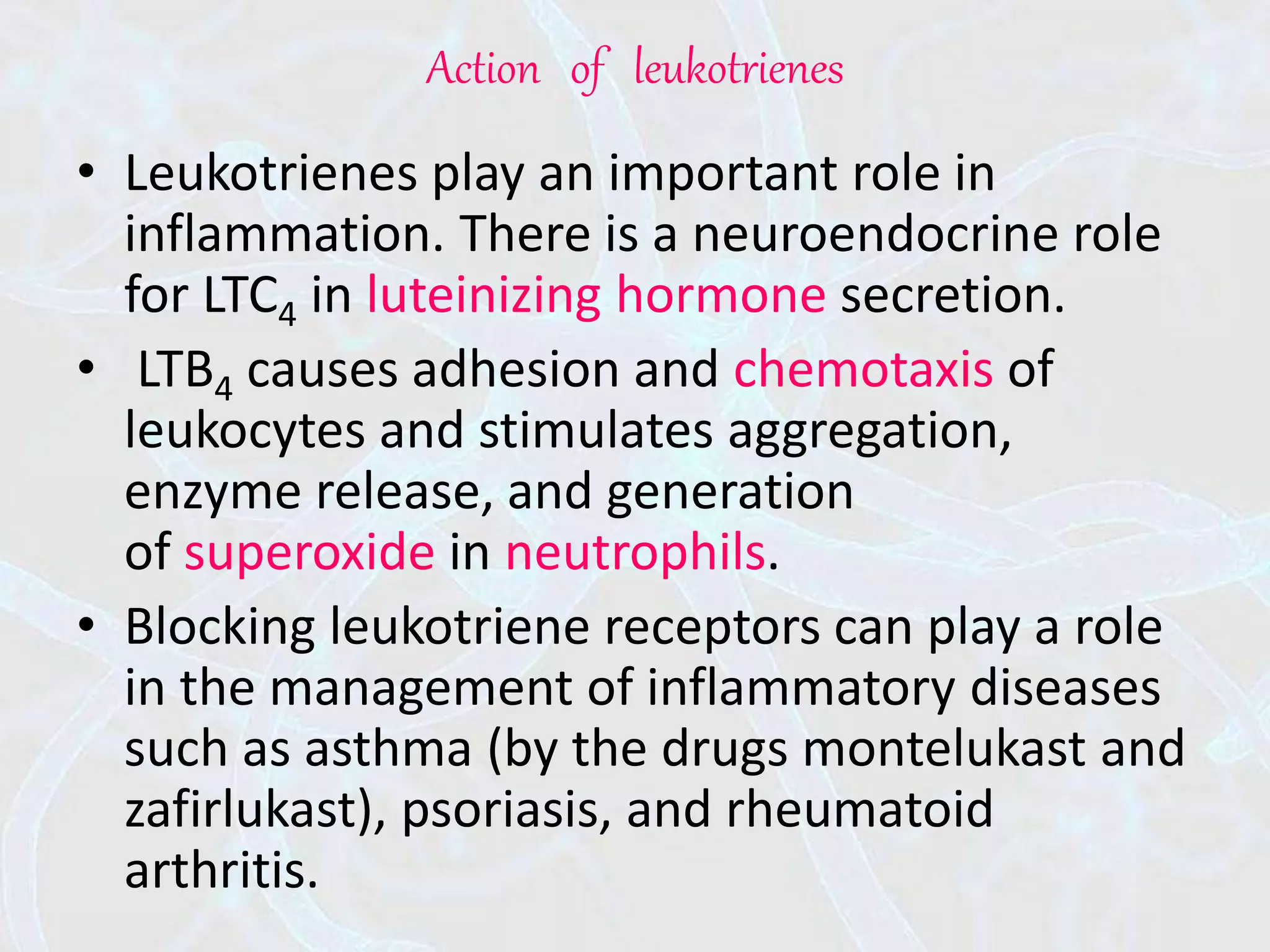 Action of leukotrienes
• Leukotrienes play an important role in
inflammation. There is a neuroendocrine role
for LTC4 in luteinizing hormone secretion.
• LTB4 causes adhesion and chemotaxis of
leukocytes and stimulates aggregation,
enzyme release, and generation
of superoxide in neutrophils.
• Blocking leukotriene receptors can play a role
in the management of inflammatory diseases
such as asthma (by the drugs montelukast and
zafirlukast), psoriasis, and rheumatoid
arthritis.
 