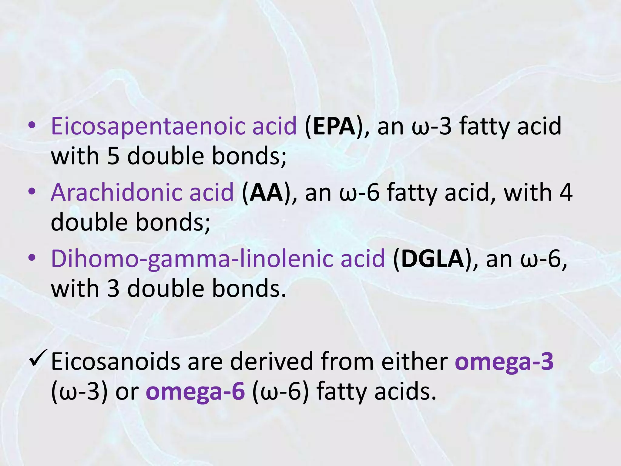 • Eicosapentaenoic acid (EPA), an ω-3 fatty acid
with 5 double bonds;
• Arachidonic acid (AA), an ω-6 fatty acid, with 4
double bonds;
• Dihomo-gamma-linolenic acid (DGLA), an ω-6,
with 3 double bonds.
Eicosanoids are derived from either omega-3
(ω-3) or omega-6 (ω-6) fatty acids.
 