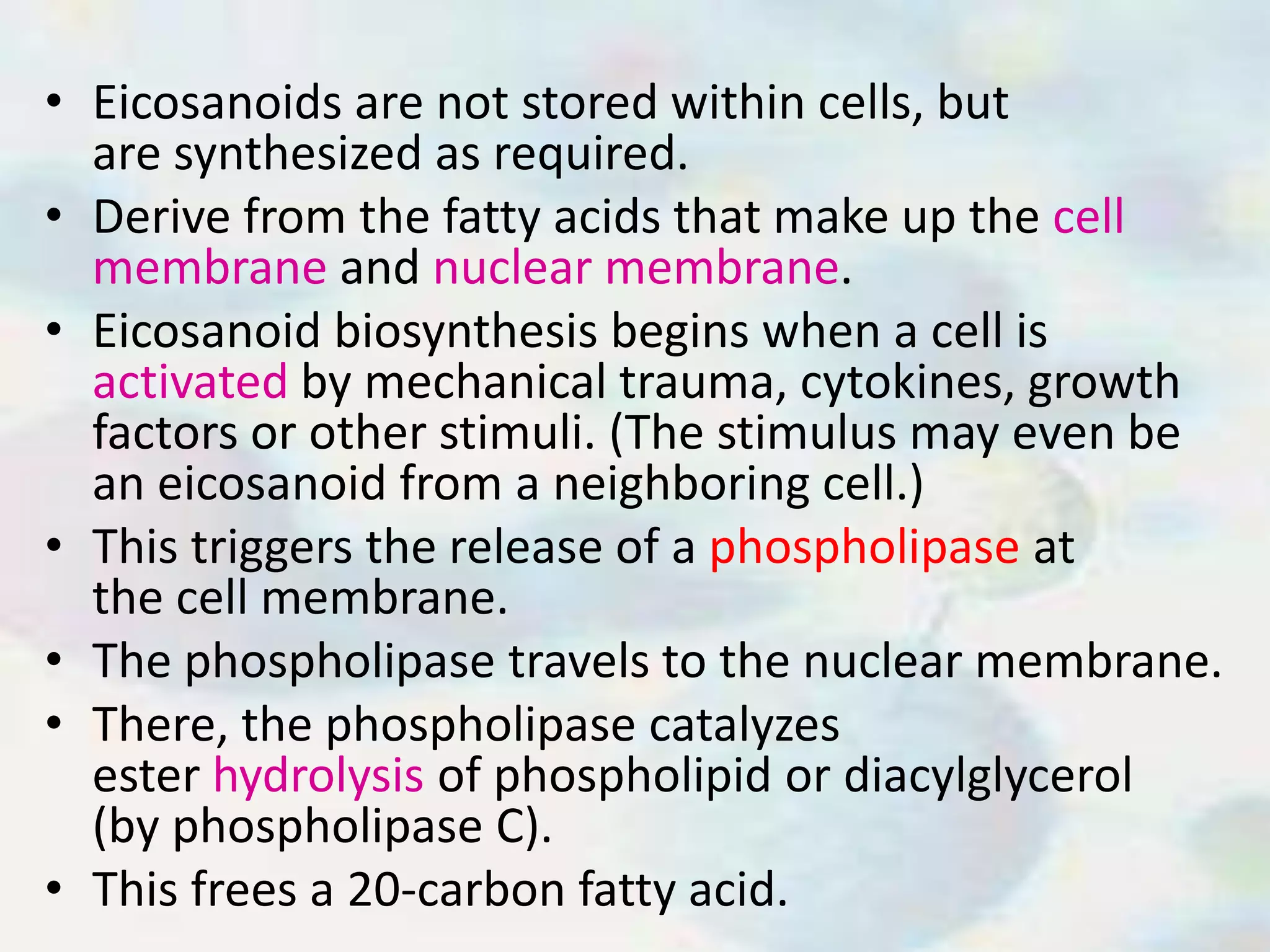• Eicosanoids are not stored within cells, but
are synthesized as required.
• Derive from the fatty acids that make up the cell
membrane and nuclear membrane.
• Eicosanoid biosynthesis begins when a cell is
activated by mechanical trauma, cytokines, growth
factors or other stimuli. (The stimulus may even be
an eicosanoid from a neighboring cell.)
• This triggers the release of a phospholipase at
the cell membrane.
• The phospholipase travels to the nuclear membrane.
• There, the phospholipase catalyzes
ester hydrolysis of phospholipid or diacylglycerol
(by phospholipase C).
• This frees a 20-carbon fatty acid.
 