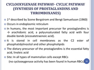 CYCLOOXYGENASE PATHWAY- CYCLIC PATHWAY
(SYNTHESIS OF PROSTAGLANDINS AND
THROMBOXANES)
 1st described by Scene Bergstrom and Bengt Samuelsson (1960)
 Occurs in endoplasmic reticulum
 In humans, the most important precursor for prostaglandins is
→ arachidonic acid, a polyunsaturated fatty acid with four
double bonds (eicosatetraenoic acid).
 It is stored in cell membranes as the C2 ester of
phosphatidylinositol and other phospholipids
 The dietary precursor of the prostaglandins is the essential fatty
acid, linoleic acid
 Site: In all types of mammalian cells except RBCs
(no cyclooxygenase activity has been found in human RBCs) 11
 