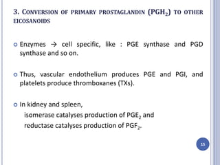 3. CONVERSION OF PRIMARY PROSTAGLANDIN (PGH2) TO OTHER
EICOSANOIDS
 Enzymes → cell specific, like : PGE synthase and PGD
synthase and so on.
 Thus, vascular endothelium produces PGE and PGI, and
platelets produce thromboxanes (TXs).
 In kidney and spleen,
isomerase catalyses production of PGE2 and
reductase catalyses production of PGF2.
15
 