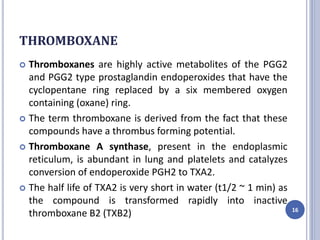 THROMBOXANE
 Thromboxanes are highly active metabolites of the PGG2
and PGG2 type prostaglandin endoperoxides that have the
cyclopentane ring replaced by a six membered oxygen
containing (oxane) ring.
 The term thromboxane is derived from the fact that these
compounds have a thrombus forming potential.
 Thromboxane A synthase, present in the endoplasmic
reticulum, is abundant in lung and platelets and catalyzes
conversion of endoperoxide PGH2 to TXA2.
 The half life of TXA2 is very short in water (t1/2 ~ 1 min) as
the compound is transformed rapidly into inactive
thromboxane B2 (TXB2) 16
 