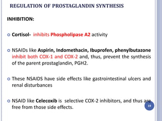 REGULATION OF PROSTAGLANDIN SYNTHESIS
INHIBITION:
 Cortisol- inhibits Phospholipase A2 activity
 NSAIDs like Aspirin, Indomethacin, Ibuprofen, phenylbutazone
inhibit both COX-1 and COX-2 and, thus, prevent the synthesis
of the parent prostaglandin, PGH2.
 These NSAIDS have side effects like gastrointestinal ulcers and
renal disturbances
 NSAID like Celecoxib is selective COX-2 inhibitors, and thus are
free from those side effects. 19
 