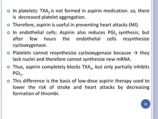  In platelets: TXA2 is not formed in aspirin medication. so, there
is decreased platelet aggregation.
 Therefore, aspirin is useful in preventing heart attacks (MI).
 In endothelial cells: Aspirin also reduces PGI2 synthesis; but
after few hours the endothelial cells resynthesize
cyclooxygenase.
 Platelets cannot resynthesize cyclooxygenase because → they
lack nuclei and therefore cannot synthesize new mRNA.
 Thus, aspirin completely blocks TXA2, but only partially inhibits
PGI2.
 This difference is the basis of low-dose aspirin therapy used to
lower the risk of stroke and heart attacks by decreasing
formation of thrombi.
21
 
