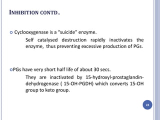 INHIBITION CONTD..
 Cyclooxygenase is a “suicide” enzyme.
Self catalysed destruction rapidly inactivates the
enzyme, thus preventing excessive production of PGs.
PGs have very short half life of about 30 secs.
They are inactivated by 15-hydroxyl-prostaglandin-
dehydrogenase ( 15-OH-PGDH) which converts 15-OH
group to keto group.
22
 