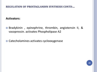 REGULATION OF PROSTAGLANDIN SYNTHESIS CONTD…
Activators:
 Bradykinin , epinephrine, thrombin, angiotensin II, &
vasopressin. activates Phospholipase A2
 Catecholamines activates cyclooxygenase
23
 