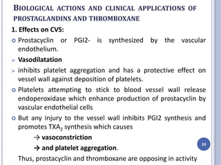 BIOLOGICAL ACTIONS AND CLINICAL APPLICATIONS OF
PROSTAGLANDINS AND THROMBOXANE
1. Effects on CVS:
 Prostacyclin or PGI2- is synthesized by the vascular
endothelium.
 Vasodilatation
 inhibits platelet aggregation and has a protective effect on
vessel wall against deposition of platelets.
 Platelets attempting to stick to blood vessel wall release
endoperoxidase which enhance production of prostacyclin by
vascular endothelial cells
 But any injury to the vessel wall inhibits PGI2 synthesis and
promotes TXA2 synthesis which causes
→ vasoconstriction
→ and platelet aggregation.
Thus, prostacyclin and thromboxane are opposing in activity
24
 