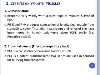 2. EFFECTS ON SMOOTH MUSCLES
1. GI Musculature
 Response vary widely with species, type of muscles & type of
PGs.
 PG-E and F → produces contraction of longitudinal muscle from
stomach to colon. Thus, diarrhea, cramps and reflux of bile have
been noted in human volunteers given PG-E orally (i.e.
Purgative action).
2. Bronchial muscle (Effect on respiratory tract)
 PGF is a constrictor of bronchial smooth muscle
 PGE is a potent bronchodilator. PGE series are used in aerosols
for relieving bronchospasm
26
 