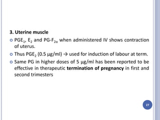 3. Uterine muscle
 PGE1, E2 and PG-F2α when administered IV shows contraction
of uterus.
 Thus PGE2 (0.5 μg/ml) → used for induction of labour at term.
 Same PG in higher doses of 5 μg/ml has been reported to be
effective in therapeutic termination of pregnancy in first and
second trimesters
27
 