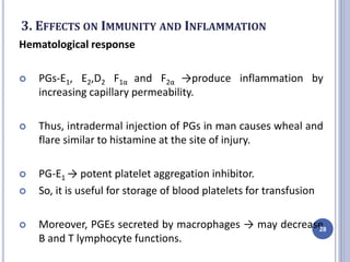 3. EFFECTS ON IMMUNITY AND INFLAMMATION
Hematological response
 PGs-E1, E2,D2 F1α and F2α →produce inflammation by
increasing capillary permeability.
 Thus, intradermal injection of PGs in man causes wheal and
flare similar to histamine at the site of injury.
 PG-E1 → potent platelet aggregation inhibitor.
 So, it is useful for storage of blood platelets for transfusion
 Moreover, PGEs secreted by macrophages → may decrease
B and T lymphocyte functions.
28
 