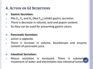 4. ACTION ON GI SECRETIONS
 Gastric Secretion:
 PGs E1, E2 and A1 (Not F2α) inhibit gastric secretion.
 There is decrease in volume, acid and pepsin content.
 So they can be used for preventing gastric ulcers.
 Pancreatic Secretion:
 action is opposite.
 There is increase in volume, bicarbonate and enzyme
content of pancreatic juice.
 Intestinal Secretion:
 Mucus secretion is increased. There is substantial
movement of water and electrolytes into intestinal lumen.
29
 