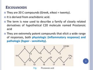 EICOSANOIDS
 They are 20 C compounds (Greek, eikosi = twenty).
 It is derived from arachidonic acid.
 The term is now used to describe a family of closely related
derivatives of hypothetical C20 molecule named Prostanoic
acid
 They are extremely potent compounds that elicit a wide range
of responses, both physiologic (inflammatory response) and
pathologic (hyper - sensitivity).
3
 