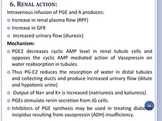 6. RENAL ACTION:
Intravenous infusion of PGE and A produces:
 Increase in renal plasma flow (RPF)
 Increase in GFR
 Increased urinary flow (diuresis)
Mechanism:
 PGE2 decreases cyclic AMP level in renal tubule cells and
opposes the cyclic AMP mediated action of Vasopressin on
water reabsorption in tubules.
 Thus PG-E2 reduces the resorption of water in distal tubules
and collecting ducts and produce increased urinary flow (dilute
and hypotonic urine)
 Output of Na+ and K+ is increased (natriuresis and kaliuresis)
 PGEs stimulate renin secretion from JG cells.
 Inhibitors of PGE synthesis may be used in treating diabetes
insipidus resulting from vasopressin (ADH) insufficiency.
31
 