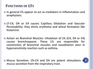 FUNCTIONS OF LTS
 In general LTs appear to act as mediators in inflammation and
anaphylaxis.
 LT-C4, D4 or E4 causes Capillary Dilatation and Vascular
Permeability: they elicits erythema and wheal formation like
histamine
 Action on Bronchial Muscles: Inhalation of LTs (C4, D4 or E4)
causes bronchospasm. These LTs are responsible for
constriction of bronchial muscles and vasodilation seen in
hypersensitivity reaction such as asthma.
 Mucus Secretion: LTs-C4 and D4 are potent stimulators of
mucus secretion from the respiratory tract.
37
 