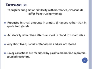 EICOSANOIDS
Though bearing action similarity with hormones, eicosanoids
differ from true hormones:
 Produced in small amounts in almost all tissues rather than in
specialized glands
 Acts locally rather than after transport in blood to distant sites
 Very short lived; Rapidly catabolized; and are not stored
 Biological actions are mediated by plasma membrane G protein-
coupled receptors.
4
 